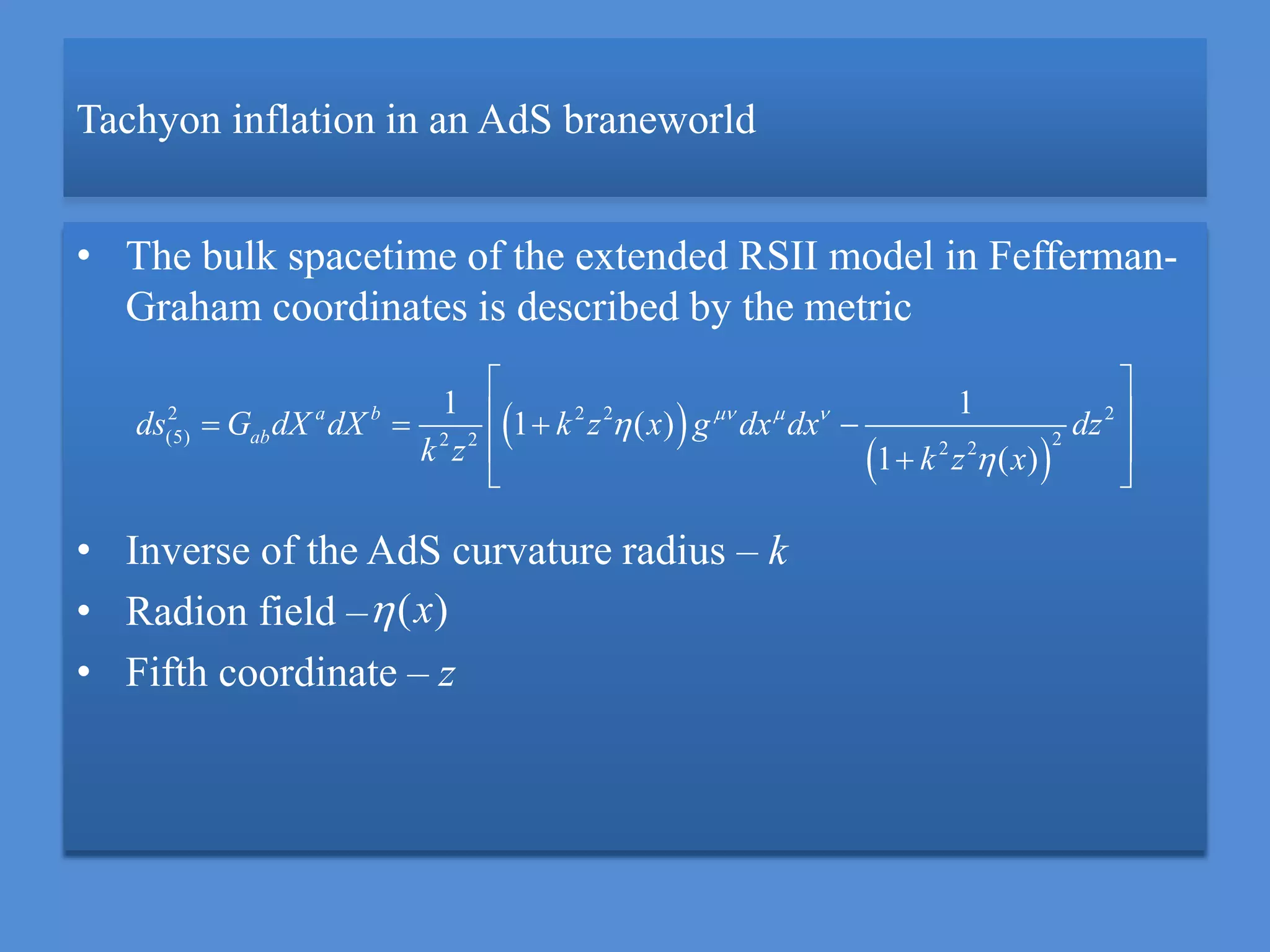 Tachyon inflation in an AdS braneworld
• The bulk spacetime of the extended RSII model in Fefferman-
Graham coordinates is described by the metric
• Inverse of the AdS curvature radius – k
• Radion field –
• Fifth coordinate – z
 
 
2 2 2 2
(5) 22 2 2 2
1 1
1 ( )
1 ( )
a b
abds G dX dX k z x g dx dx dz
k z k z x
  


 
    
  
( )x
 