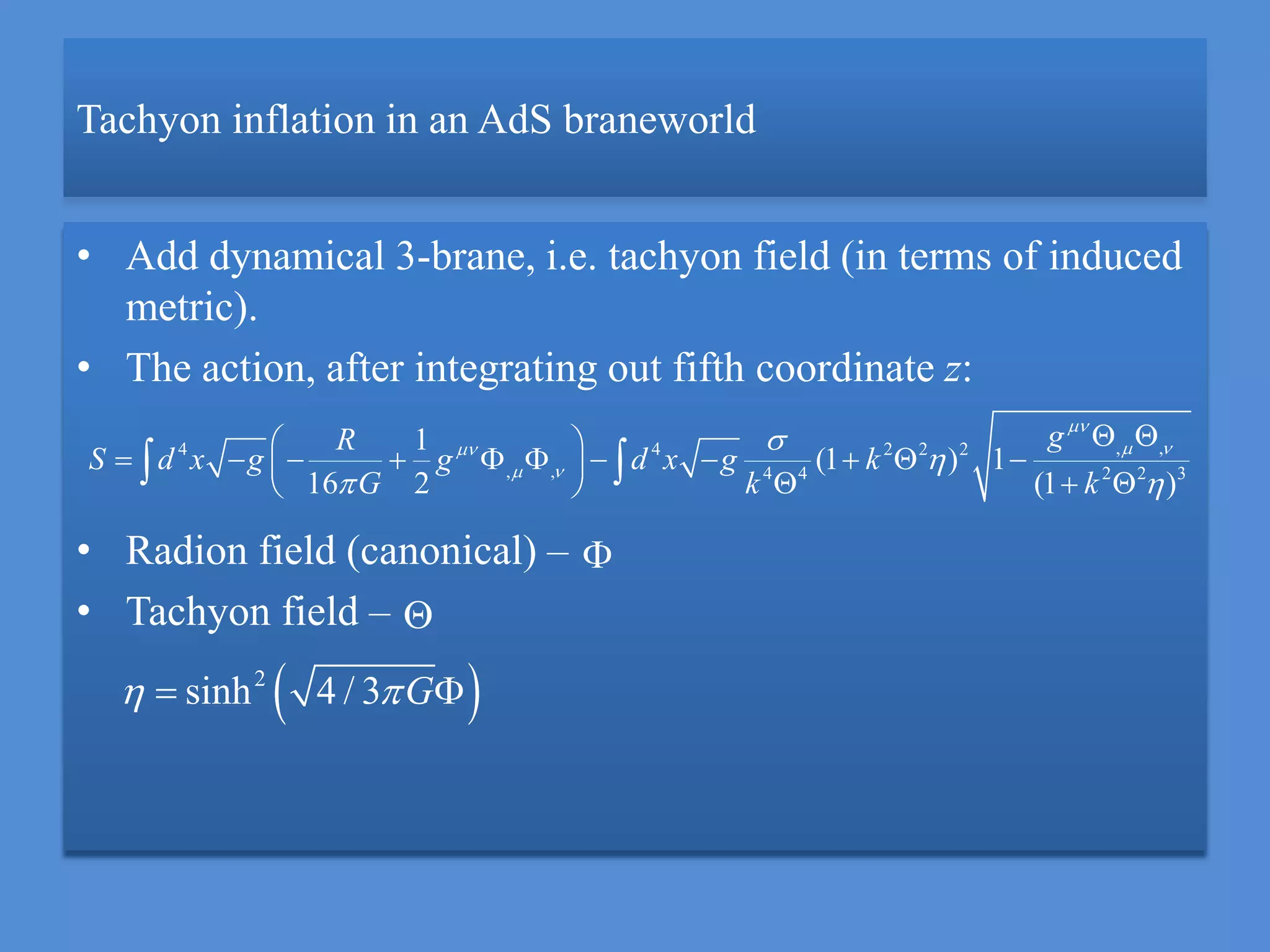 Tachyon inflation in an AdS braneworld
• Add dynamical 3-brane, i.e. tachyon field (in terms of induced
metric).
• The action, after integrating out fifth coordinate z:
• Radion field (canonical) –
• Tachyon field –
, ,4 4 2 2 2
, , 4 4 2 2 3
1
(1 ) 1
16 2 (1 )
gR
S d x g g d x g k
G k k

 
 


 
  
           
    


 2
sinh 4 / 3 G  
 
