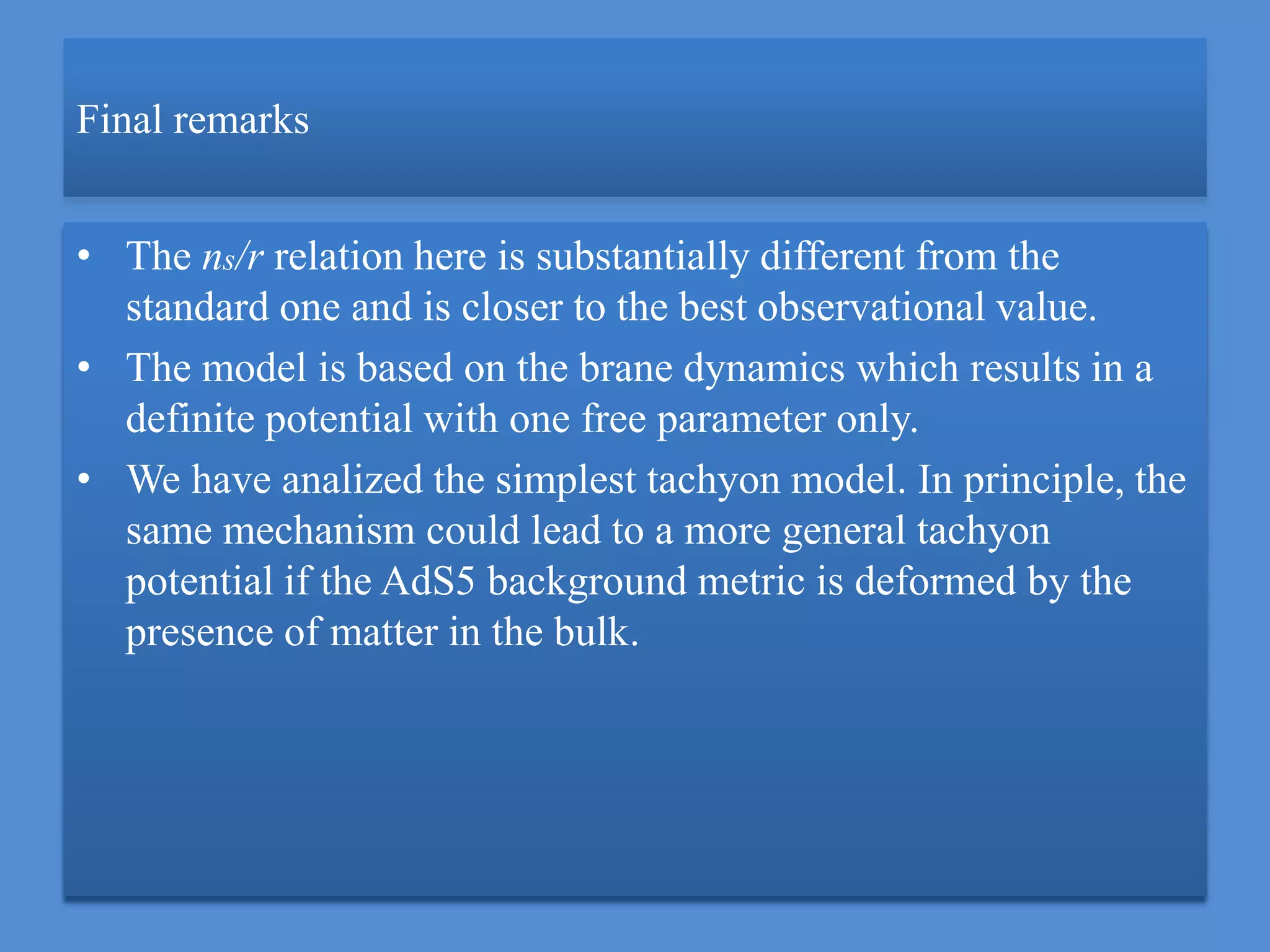 Final remarks
• The ns/r relation here is substantially different from the
standard one and is closer to the best observational value.
• The model is based on the brane dynamics which results in a
definite potential with one free parameter only.
• We have analized the simplest tachyon model. In principle, the
same mechanism could lead to a more general tachyon
potential if the AdS5 background metric is deformed by the
presence of matter in the bulk.
 