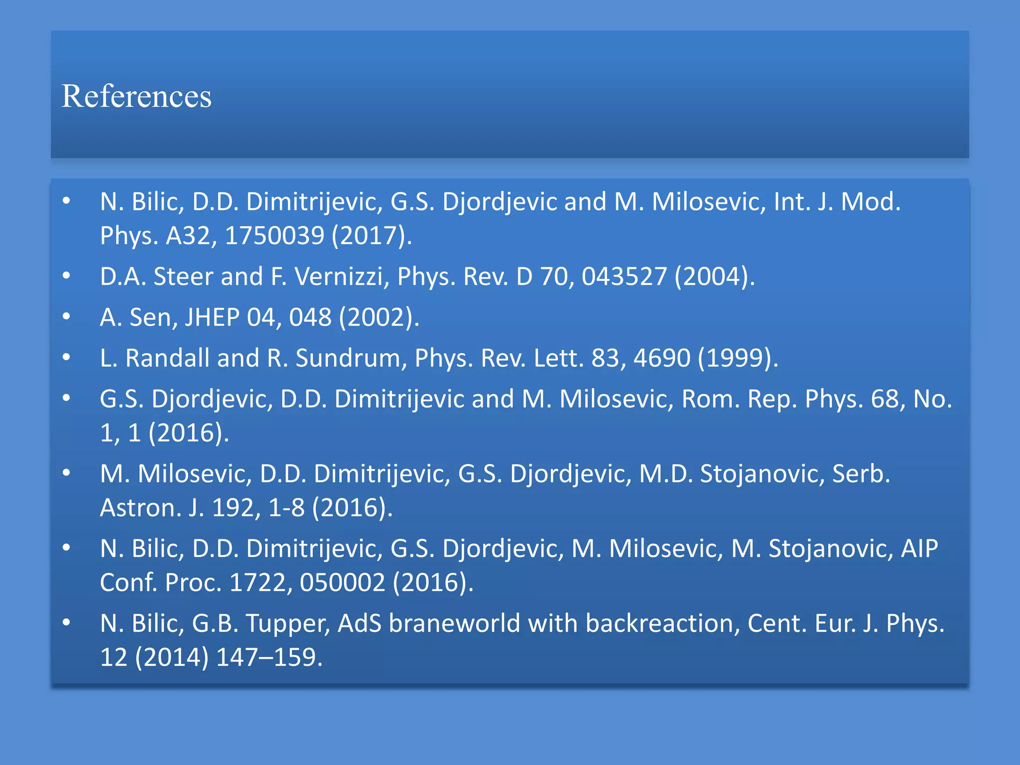 References
• N. Bilic, D.D. Dimitrijevic, G.S. Djordjevic and M. Milosevic, Int. J. Mod.
Phys. A32, 1750039 (2017).
• D.A. Steer and F. Vernizzi, Phys. Rev. D 70, 043527 (2004).
• A. Sen, JHEP 04, 048 (2002).
• L. Randall and R. Sundrum, Phys. Rev. Lett. 83, 4690 (1999).
• G.S. Djordjevic, D.D. Dimitrijevic and M. Milosevic, Rom. Rep. Phys. 68, No.
1, 1 (2016).
• M. Milosevic, D.D. Dimitrijevic, G.S. Djordjevic, M.D. Stojanovic, Serb.
Astron. J. 192, 1-8 (2016).
• N. Bilic, D.D. Dimitrijevic, G.S. Djordjevic, M. Milosevic, M. Stojanovic, AIP
Conf. Proc. 1722, 050002 (2016).
• N. Bilic, G.B. Tupper, AdS braneworld with backreaction, Cent. Eur. J. Phys.
12 (2014) 147–159.
 