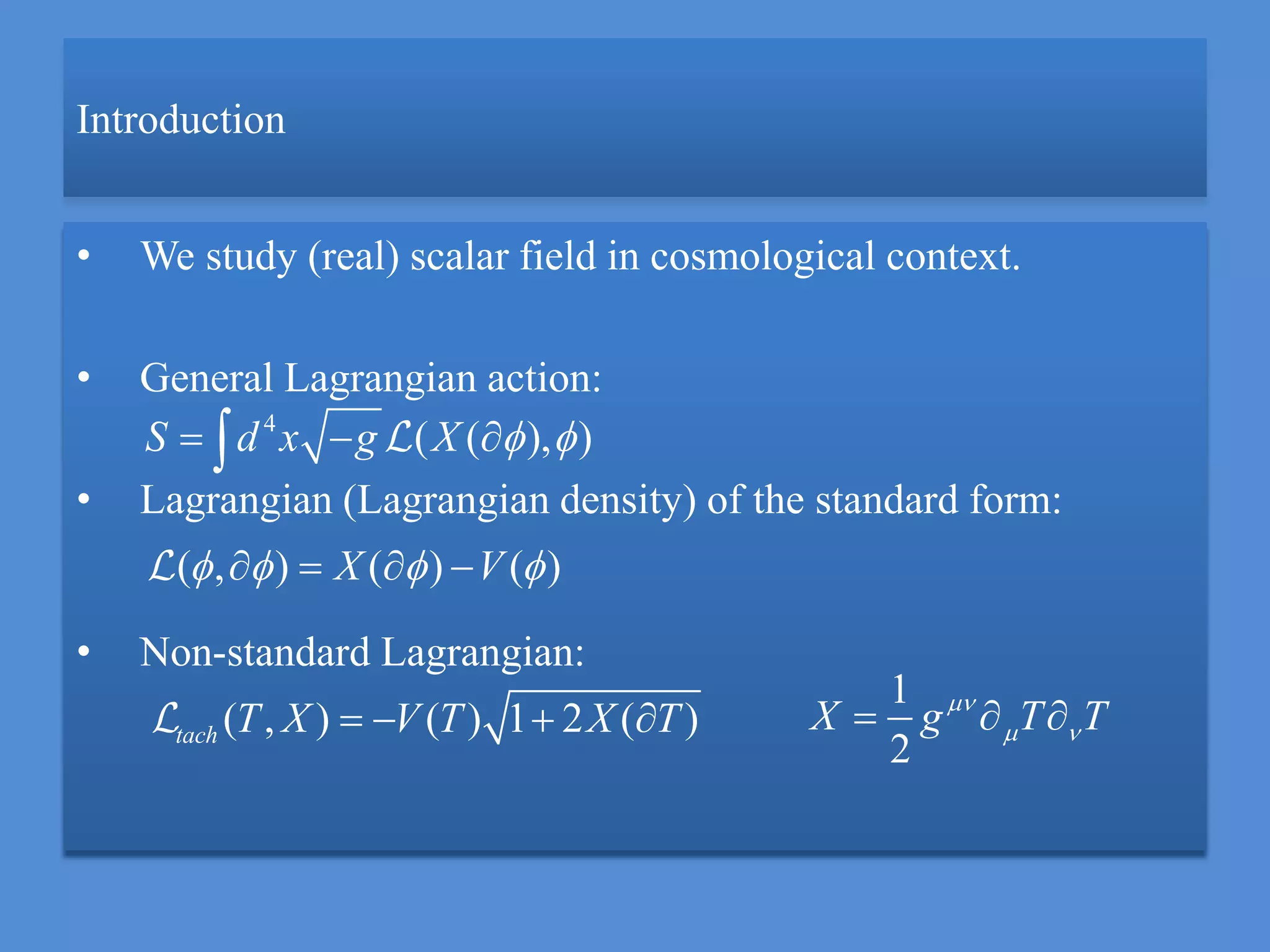 Introduction
• We study (real) scalar field in cosmological context.
• General Lagrangian action:
• Lagrangian (Lagrangian density) of the standard form:
• Non-standard Lagrangian:
( , ) ( ) 1 2 ( )tach T X V T X T   
( , ) ( ) ( )X V      
4
( ( ), )S d x g X    
1
2
X g T T
   
 