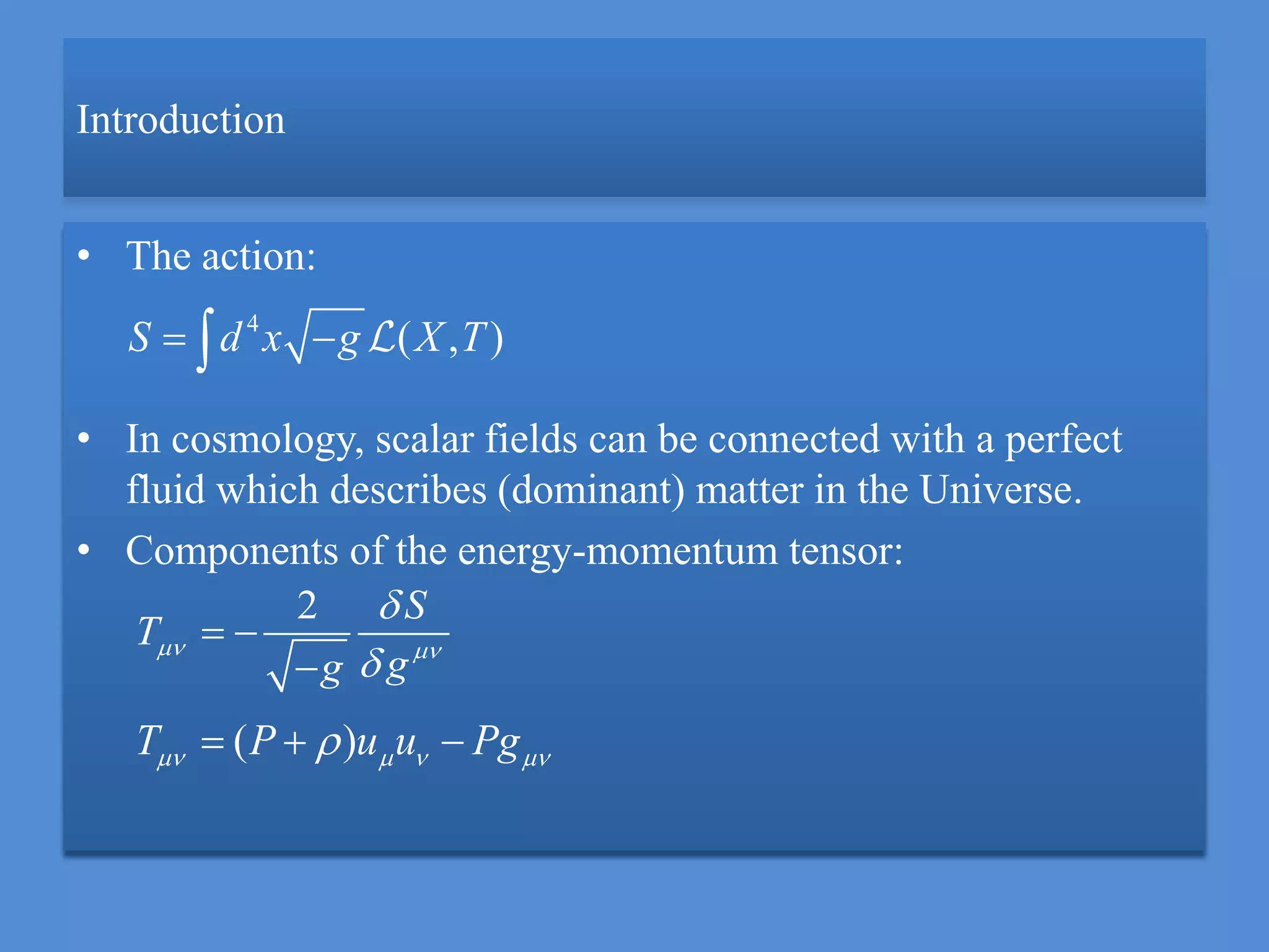 Introduction
• The action:
• In cosmology, scalar fields can be connected with a perfect
fluid which describes (dominant) matter in the Universe.
• Components of the energy-momentum tensor:
4
( , )S d x g X T 
2 S
T
gg
 


 

( )T P u u Pg     
 