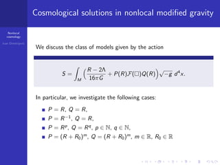 Nonlocal
cosmology
Ivan Dimitrijevi´c
Cosmological solutions in nonlocal modiﬁed gravity
We discuss the class of models given by the action
S =
M
R − 2Λ
16πG
+ P(R)F( )Q(R)
√
−g d4
x.
In particular, we investigate the following cases:
P = R, Q = R,
P = R−1
, Q = R,
P = Rp
, Q = Rq
, p ∈ N, q ∈ N,
P = (R + R0)m
, Q = (R + R0)m
, m ∈ R, R0 ∈ R
 
