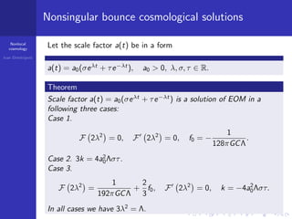 Nonlocal
cosmology
Ivan Dimitrijevi´c
Nonsingular bounce cosmological solutions
Let the scale factor a(t) be in a form
a(t) = a0(σeλt
+ τe−λt
), a0 > 0, λ, σ, τ ∈ R.
Theorem
Scale factor a(t) = a0(σeλt
+ τe−λt
) is a solution of EOM in a
following three cases:
Case 1.
F 2λ2
= 0, F 2λ2
= 0, f0 = −
1
128πGCΛ
.
Case 2. 3k = 4a2
0Λστ.
Case 3.
F 2λ2
=
1
192πGCΛ
+
2
3
f0, F 2λ2
= 0, k = −4a2
0Λστ.
In all cases we have 3λ2
= Λ.
 