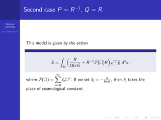 Nonlocal
cosmology
Ivan Dimitrijevi´c
Second case P = R−1
, Q = R
This model is given by the action
S =
M
R
16πG
+ R−1
F( )R
√
−g d4
x,
where F( ) =
∞
n=0
fn
n
. If we set f0 = − Λ
8πG , then f0 takes the
place of cosmological constant.
 