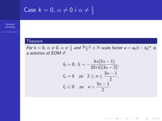 Nonlocal
cosmology
Ivan Dimitrijevi´c
Case k = 0, α = 0 i α = 1
2
Theorem
For k = 0, α = 0, α = 1
2 and 3α−1
2 ∈ N scale factor a = a0|t − t0|α
is
a solution of EOM if
f0 = 0, f1 = −
3α(2α − 1)
32πG(3α − 2)
,
fn = 0 za 2 ≤ n ≤
3α − 1
2
,
fn ∈ R za n >
3α − 1
2
.
 
