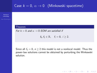 Nonlocal
cosmology
Ivan Dimitrijevi´c
Case k = 0, α → 0 (Minkowski spacetime)
Theorem
For k = 0 and α → 0 EOM are satisﬁed if
f0, f1 ∈ R, fi = 0, i ≥ 2.
Since all fn = 0, n ≥ 2 this model is not a nonlocal model. Thus the
power-law solutions cannot be obtained by perturbing the Minkowski
solution.
 