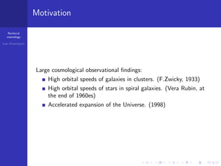 Nonlocal
cosmology
Ivan Dimitrijevi´c
Motivation
Large cosmological observational ﬁndings:
High orbital speeds of galaxies in clusters. (F.Zwicky, 1933)
High orbital speeds of stars in spiral galaxies. (Vera Rubin, at
the end of 1960es)
Accelerated expansion of the Universe. (1998)
 
