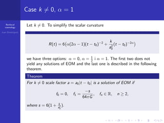 Nonlocal
cosmology
Ivan Dimitrijevi´c
Case k = 0, α = 1
Let k = 0. To simplify the scalar curvature
R(t) = 6 α(2α − 1)(t − t0)−2
+
k
a2
0
(t − t0)−2α
we have three options: α = 0, α = 1
2 i α = 1. The ﬁrst two does not
yield any solutions of EOM and the last one is described in the following
theorem.
Theorem
For k = 0 scale factor a = a0|t − t0| is a solution of EOM if
f0 = 0, f1 =
−s
64πG
, fn ∈ R, n ≥ 2,
where s = 6(1 + k
a2
0
).
 