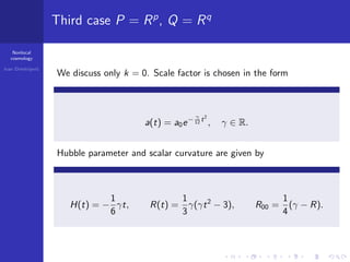 Nonlocal
cosmology
Ivan Dimitrijevi´c
Third case P = Rp
, Q = Rq
We discuss only k = 0. Scale factor is chosen in the form
a(t) = a0e− γ
12 t2
, γ ∈ R.
Hubble parameter and scalar curvature are given by
H(t) = −
1
6
γt, R(t) =
1
3
γ(γt2
− 3), R00 =
1
4
(γ − R).
 