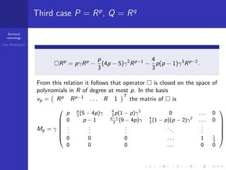 Nonlocal
cosmology
Ivan Dimitrijevi´c
Third case P = Rp
, Q = Rq
Rp
= pγRp
−
p
3
(4p − 5)γ2
Rp−1
−
4
3
p(p − 1)γ3
Rp−2
.
From this relation it follows that operator is closed on the space of
polynomials in R of degree at most p. In the basis
vp = Rp
Rp−1
. . . R 1
T
the matrix of is
Mp = γ






p p
3
(5 − 4p)γ 4
3
p(1 − p)γ2
0 . . . 0
0 p − 1 p−1
3
(9 − 4p)γ 4
3
(1 − p)(p − 2)γ2
. . . 0
...
...
...
...
...
0 0 0 . . . 1 γ
3
0 0 0 . . . 0 0






.
 