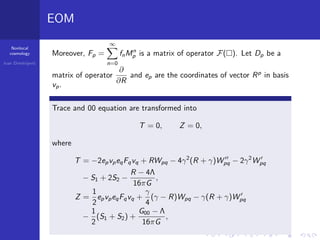 Nonlocal
cosmology
Ivan Dimitrijevi´c
EOM
Moreover, Fp =
∞
n=0
fnMn
p is a matrix of operator F( ). Let Dp be a
matrix of operator
∂
∂R
and ep are the coordinates of vector Rp
in basis
vp.
Trace and 00 equation are transformed into
T = 0, Z = 0,
where
T = −2epvpeqFqvq + RWpq − 4γ2
(R + γ)Wpq − 2γ2
Wpq
− S1 + 2S2 −
R − 4Λ
16πG
,
Z =
1
2
epvpeqFqvq +
γ
4
(γ − R)Wpq − γ(R + γ)Wpq
−
1
2
(S1 + S2) +
G00 − Λ
16πG
,
 