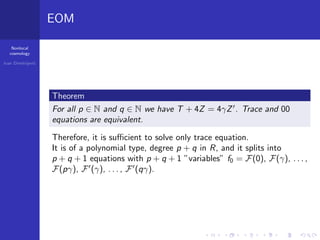 Nonlocal
cosmology
Ivan Dimitrijevi´c
EOM
Theorem
For all p ∈ N and q ∈ N we have T + 4Z = 4γZ . Trace and 00
equations are equivalent.
Therefore, it is suﬃcient to solve only trace equation.
It is of a polynomial type, degree p + q in R, and it splits into
p + q + 1 equations with p + q + 1 ”variables” f0 = F(0), F(γ), . . . ,
F(pγ), F (γ), . . . , F (qγ).
 