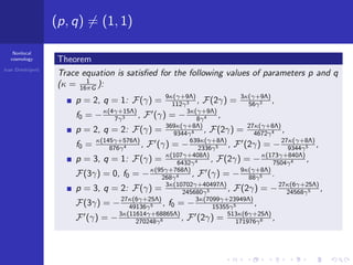 Nonlocal
cosmology
Ivan Dimitrijevi´c
(p, q) = (1, 1)
Theorem
Trace equation is satisﬁed for the following values of parameters p and q
(κ = 1
16πG ):
p = 2, q = 1: F(γ) = 9κ(γ+9Λ)
112γ3 , F(2γ) = 3κ(γ+9Λ)
56γ3 ,
f0 = −κ(4γ+15Λ)
7γ3 , F (γ) = −3κ(γ+9Λ)
8γ4 ,
p = 2, q = 2: F(γ) = 369κ(γ+8Λ)
9344γ4 , F(2γ) = 27κ(γ+8Λ)
4672γ4 ,
f0 = κ(145γ+576Λ)
876γ4 , F (γ) = −639κ(γ+8Λ)
2336γ5 , F (2γ) = −27κ(γ+8Λ)
9344γ5 ,
p = 3, q = 1: F(γ) = κ(107γ+408Λ)
6432γ4 , F(2γ) = −κ(173γ+840Λ)
7504γ4 ,
F(3γ) = 0, f0 = −κ(95γ+768Λ)
268γ4 , F (γ) = −9κ(γ+8Λ)
88γ5 .
p = 3, q = 2: F(γ) = 3κ(10702γ+40497Λ)
245680γ5 , F(2γ) = −27κ(6γ+25Λ)
24568γ5 ,
F(3γ) = −27κ(6γ+25Λ)
49136γ5 , f0 = −3κ(7099γ+23949Λ)
15355γ5 ,
F (γ) = −3κ(11614γ+68865Λ)
270248γ6 , F (2γ) = 513κ(6γ+25Λ)
171976γ6 ,
 