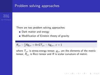 Nonlocal
cosmology
Ivan Dimitrijevi´c
Problem solving approaches
There are two problem solving approaches:
Dark matter and energy
Modiﬁcation of Einstein theory of gravity
Rµν − 1
2 Rgµν = 8πGTµν − Λgµν, c = 1
where Tµν is stress-energy tensor, gµν are the elements of the metric
tensor, Rµν is Ricci tensor and R is scalar curvature of metric.
 