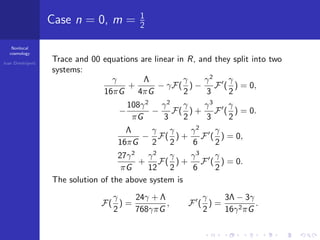 Nonlocal
cosmology
Ivan Dimitrijevi´c
Case n = 0, m = 1
2
Trace and 00 equations are linear in R, and they split into two
systems:
γ
16πG
+
Λ
4πG
− γF(
γ
2
) −
γ2
3
F (
γ
2
) = 0,
−
108γ2
πG
−
γ2
3
F(
γ
2
) +
γ3
3
F (
γ
2
) = 0.
Λ
16πG
−
γ
2
F(
γ
2
) +
γ2
6
F (
γ
2
) = 0,
27γ2
πG
+
γ2
12
F(
γ
2
) +
γ3
6
F (
γ
2
) = 0.
The solution of the above system is
F(
γ
2
) =
24γ + Λ
768γπG
, F (
γ
2
) =
3Λ − 3γ
16γ2πG
.
 