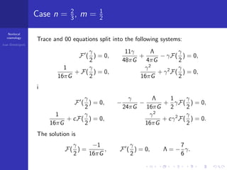 Nonlocal
cosmology
Ivan Dimitrijevi´c
Case n = 2
3, m = 1
2
Trace and 00 equations split into the following systems:
F (
γ
2
) = 0,
11γ
48πG
+
Λ
4πG
− γF(
γ
2
) = 0,
1
16πG
+ F(
γ
2
) = 0,
γ2
16πG
+ γ2
F(
γ
2
) = 0,
i
F (
γ
2
) = 0, −
γ
24πG
−
Λ
16πG
+
1
2
γF(
γ
2
) = 0,
1
16πG
+ cF(
γ
2
) = 0,
γ2
16πG
+ cγ2
F(
γ
2
) = 0.
The solution is
F(
γ
2
) =
−1
16πG
, F (
γ
2
) = 0, Λ = −
7
6
γ.
 