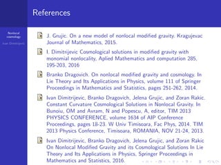 Nonlocal
cosmology
Ivan Dimitrijevi´c
References
J. Grujic. On a new model of nonlocal modiﬁed gravity. Kragujevac
Journal of Mathematics, 2015.
I. Dimitrijevic Cosmological solutions in modiﬁed gravity with
monomial nonlocality, Aplied Mathematics and computation 285,
195-203, 2016
Branko Dragovich. On nonlocal modiﬁed gravity and cosmology. In
Lie Theory and Its Applications in Physics, volume 111 of Springer
Proceedings in Mathematics and Statistics, pages 251-262, 2014.
Ivan Dimitrijevic, Branko Dragovich, Jelena Grujic, and Zoran Rakic.
Constant Curvature Cosmological Solutions in Nonlocal Gravity. In
Bunoiu, OM and Avram, N and Popescu, A, editor, TIM 2013
PHYSICS CONFERENCE, volume 1634 of AIP Conference
Proceedings, pages 18-23. W Univ Timisoara, Fac Phys, 2014. TIM
2013 Physics Conference, Timisoara, ROMANIA, NOV 21-24, 2013.
Ivan Dimitrijevic, Branko Dragovich, Jelena Grujic, and Zoran Rakic
On Nonlocal Modiﬁed Gravity and its Cosmological Solutions In Lie
Theory and Its Applications in Physics, Springer Proceedings in
Mathematics and Statistics, 2016.
 