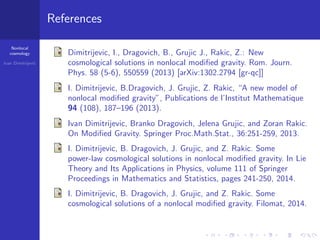 Nonlocal
cosmology
Ivan Dimitrijevi´c
References
Dimitrijevic, I., Dragovich, B., Grujic J., Rakic, Z.: New
cosmological solutions in nonlocal modiﬁed gravity. Rom. Journ.
Phys. 58 (5-6), 550559 (2013) [arXiv:1302.2794 [gr-qc]]
I. Dimitrijevic, B.Dragovich, J. Grujic, Z. Rakic, “A new model of
nonlocal modiﬁed gravity”, Publications de l’Institut Mathematique
94 (108), 187–196 (2013).
Ivan Dimitrijevic, Branko Dragovich, Jelena Grujic, and Zoran Rakic.
On Modiﬁed Gravity. Springer Proc.Math.Stat., 36:251-259, 2013.
I. Dimitrijevic, B. Dragovich, J. Grujic, and Z. Rakic. Some
power-law cosmological solutions in nonlocal modiﬁed gravity. In Lie
Theory and Its Applications in Physics, volume 111 of Springer
Proceedings in Mathematics and Statistics, pages 241-250, 2014.
I. Dimitrijevic, B. Dragovich, J. Grujic, and Z. Rakic. Some
cosmological solutions of a nonlocal modiﬁed gravity. Filomat, 2014.
 