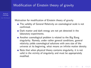 Nonlocal
cosmology
Ivan Dimitrijevi´c
Modiﬁcation of Einstein theory of gravity
Motivation for modiﬁcation of Einstein theory of gravity
The validity of General Relativity on cosmological scale is not
conﬁrmed.
Dark matter and dark energy are not yet detected in the
laboratory experiments.
Another cosmological problem is related to the Big Bang
singularity. Namely, under rather general conditions, general
relativity yields cosmological solutions with zero size of the
universe at its beginning, what means an inﬁnite matter density.
Note that when physical theory contains singularity, it is not
valid in the vicinity of singularity and must be appropriately
modiﬁed.
 