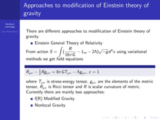 Nonlocal
cosmology
Ivan Dimitrijevi´c
Approaches to modiﬁcation of Einstein theory of
gravity
There are diﬀerent approaches to modiﬁcation of Einstein theory of
gravity.
Einstein General Theory of Relativity
From action S = (
R
16πG
− Lm − 2Λ)
√
−gd4
x using variational
methods we get ﬁeld equations
Rµν − 1
2 Rgµν = 8πGTµν − Λgµν, c = 1
where Tµν is stress-energy tensor, gµν are the elements of the metric
tensor, Rµν is Ricci tensor and R is scalar curvature of metric.
Currently there are mainly two approaches:
f(R) Modiﬁed Gravity
Nonlocal Gravity
 