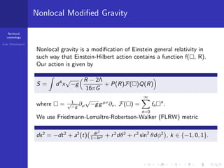 Nonlocal
cosmology
Ivan Dimitrijevi´c
Nonlocal Modiﬁed Gravity
Nonlocal gravity is a modiﬁcation of Einstein general relativity in
such way that Einstein-Hilbert action contains a function f( , R).
Our action is given by
S = d4
x
√
−g
R − 2Λ
16πG
+ P(R)F( )Q(R)
where = 1√
−g
∂µ
√
−ggµν
∂ν, F( ) =
∞
n=0
fn
n
.
We use Friedmann-Lemaˆıtre-Robertson-Walker (FLRW) metric
ds2
= −dt2
+ a2
(t) dr2
1−kr2 + r2
dθ2
+ r2
sin2
θdφ2
, k ∈ {−1, 0, 1}.
 