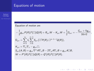 Nonlocal
cosmology
Ivan Dimitrijevi´c
Equations of motion
Equation of motion are
−
1
2
gµνP(R)F( )Q(R) + RµνW − KµνW +
1
2
Ωµν = −
Gµν + Λgµν
16πG
,
Ωµν =
∞
n=1
fn
n−1
l=0
Sµν
l
P(R), n−1−l
Q(R) ,
Kµν = µ ν − gµν ,
Sµν(A, B) = gµν
α
A αB − 2 µA νB + gµνA B,
W = P (R)F( )Q(R) + Q (R)F( )P(R).
 