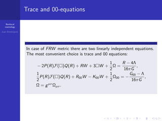 Nonlocal
cosmology
Ivan Dimitrijevi´c
Trace and 00-equations
In case of FRW metric there are two linearly independent equations.
The most convenient choice is trace and 00 equations:
− 2P(R)F( )Q(R) + RW + 3 W +
1
2
Ω =
R − 4Λ
16πG
,
1
2
P(R)F( )Q(R) + R00W − K00W +
1
2
Ω00 = −
G00 − Λ
16πG
,
Ω = gµν
Ωµν.
 