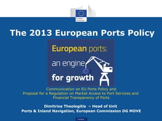 TransportTransport
The 2013 European Ports Policy
Communication on EU Ports Policy and
Proposal for a Regulation on Market Access to Port Services and
Financial Transparency of Ports
Dimitrios Theologitis – Head of Unit
Ports & Inland Navigation, European Commission DG MOVE
 