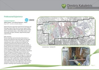 Dimitris Kakaletris
                                                                                            Civil Engineer




Professional Experience

Contract Engineer                                    MWH
MWH Global - Consulting Engineers - Water	
May 2010 – Current, Limassol, Cyprus

Head of the site supervision team for the Sewerage and
Drainage Project of the city of Limassol, Cyprus. Works
scope consisted of 30km of sewer pipes, 850 manholes,
4km of stormwater drains, 1.5km of box culverts , river
wing walls and open chambers. Approximate project
value of €10m.

Role summary:
Review drawings and construction documents; su-
pervise site Inspection team and make sure that each
member of the team is aware of the project quality
requirements; make sure that all site activities are
properly monitored and all relevant quality records
are established and maintained; review and monitor in
timely manner each Contractor’s proposed construction         Limassol area - Contract E5
equipment and manpower histogram and advise Client
of any shortage; closely monitor the project site activi-
ties in respect of Quality, Safety, and progress and advise
Resident Engineer of findings, area of concern and
action; ensure Contractors compliance with Contract
Obligations concerning Design changes, etc; review and
approval of Contractors submittals addressing Method
Statement, Project quality Plan, Quality Control Proce-
dures, Inspection and Test Plans, Health & Safety Plan,
and compliance with project objectives; liaise with local
authorities, Utility firms and Traffic Police; chair weekly
progress meetings and bi-weeckly Client Meetings.
                                                                                                              Page 3
 