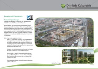 Dimitris Kakaletris
                                                                                      Civil Engineer




Professional Experience
Assistant Project Manager
Gardiner & Theobald - Project & Cost Management
Feb 2007 – Jan 2010, Prague, Czech Republic

Responsible for day-to-day project management duties:
Manage request for information (RFIs) and issue Employer’s
representative instructions (ERIs); design coordination be-
tween architects and Contractors; program monitoring and
reporting to Senior PM. In addition, production of several
feasibility studies for clients pursuing Leadership in Energy
and Environmental Design (LEED) certification for commer-
cial buildings.

Roles in particular projects included:
       Part of a strong team of Project and Cost Managers
       managing the construction of new headquarters
       for Radio Free Europe Class “A” office. A building of
       a very high security constructed to US Government
       standard embassy design specification. Approximate
       project value 90 million USD.
                                                                                              Radio Free Europe/Radio Liberty
       Progress and H&S Monitoring on Central Park Prague
       52,000m2 520 luxury residential apartments.

       Firm’s Health & Safety Coordinator. Produced com-
       pany’s H&S policy for the country of Czech Republic
       and continuously monitored H&S on many of G&T’s
       construction sites.

       LEED feasibility studies on various projects pursuing
       LEED certification.
                                                                Central Park Prague
                                                                                                                      Page 4
 