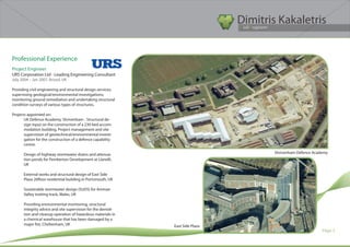 Dimitris Kakaletris
                                                                                Civil Engineer




Professional Experience
Project Engineer
URS Corporation Ltd - Leading Engineering Consultant
July 2004 – Jan 2007, Bristol, UK
		
Providing civil engineering and structural design services;
supervising geological/environmental investigations;
monitoring ground remediation and undertaking structural
condition surveys of various types of structures.

Projects appointed on:
       UK Defence Academy, Shrivenham - Structural de-
       sign input on the construction of a 230 bed accom-
       modation building. Project management and site
       supervision of geotechnical/environmental investi-
       gation for the construction of a defence capability
       centre.

      Design of highway stormwater drains and attenua-                                 Shrivenham Defence Academy
      tion ponds for Pemberton Development at Llanelli,
      UK

      External works and structural design of East Side
      Plaza 26floor residential building in Portsmouth, UK

      Sustainable stormwater design (SUDS) for Amman
      Valley trotting track, Wales, UK

      Providing environmental monitoring, structural
      integrity advice and site supervision for the demoli-
      tion and cleanup operation of hazardous materials in
      a chemical warehouse that has been damaged by a
      major fire, Cheltenham, UK                              East Side Plaza
                                                                                                              Page 5
 