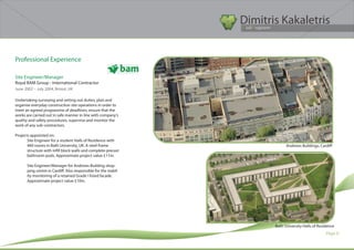Dimitris Kakaletris
                                                                  Civil Engineer




Professional Experience

Site Engineer/Manager
Royal BAM Group - International Contractor	
June 2002 – July 2004, Bristol, UK
			
Undertaking surveying and setting out duties; plan and
organise everyday construction site operations in order to
meet an agreed programme of deadlines; ensure that the
works are carried out in safe manner in line with company’s
quality and safety procedures; supervise and monitor the
work of any sub-contractors.

Projects appointed on:
       Site Engineer for a student Halls of Residence with
       460 rooms in Bath University, UK. A steel frame                         Andrews Buildings, Cardiff
       structure with infill block walls and complete precast
       bathroom pods. Approximate project value £11m.

       Site Engineer/Manager for Andrews Building shop-
       ping centre in Cardiff. Also responsible for the stabil-
       ity monitoring of a retained Grade I listed facade.
       Approximate project value £10m.




                                                                         Bath University Halls of Residence
                                                                                                      Page 6
 