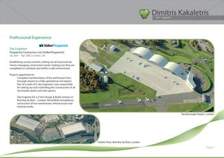 Dimitris Kakaletris
                                                                                                        Civil Engineer




Professional Experience

Site Engineer
Fitzpatrick Contractors Ltd (VolkerFitzpatrick)
Jul 2001 – Apr 2002, London, UK

Establishing survey controls; setting out all structural ele-
ments; managing construction works making sure they are
completed on schedule and within a safe environment.

Projects appointed on:
       Complete transformation of the well known Farn-
       borough airport to a fully operational civil airport.
       Part of a team of 5 site engineers I was responsible
       for setting out and controlling the construction of all
       stormwater drains and new aprons.

       Site Engineer for a £16m Design & Build contract in
       Bromley by Bow – London. Brownfield remediation;
       onstruction of two warehouses; infrastructure and
       extrenal works.

                                                                                                                 Farnborough Airport, London




                                                                 Twelve Trees, Bromley by Bow, London

                                                                                                                                     Page 7
 