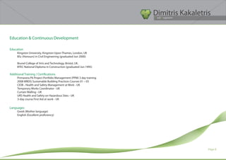 Dimitris Kakaletris
                                                                      Civil Engineer




Education & Continuous Development

Education
     Kingston University, Kingston-Upon-Thames, London, UK
     BSc (Honours) in Civil Engineering (graduated Jun 2000)

     Brunel College of Arts and Technology, Bristol, UK.
     BTEC National Diploma in Construction (graduated Jun 1995)

Additional Training / Certifications
     Primavera P6 Project Portfolio Management (PPM) 3 day training
     2008 WBDG Sustainable Building Practices Courses 01 – 03
     CIOB - Health and Safety Management at Work - UK
     Temporary Works Coordinator - UK
     Curtain Walling - UK
     URS Health and Safety on Hazardous Sites - UK
     3-day course First Aid at work - UK

Languages
     Greek (Mother language)
     English (Excellent proficiency)




                                                                                        Page 8
 