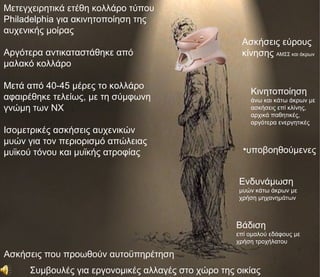 Μετεγχειρητικά ετέθη κολλάρο τύπου
Philadelphia για ακινητοποίηση της
αυχενικής μοίρας
                                                     Ασκήσεις εύρους
Αργότερα αντικαταστάθηκε από                         κίνησης ΑΜΣΣ και άκρων
μαλακό κολλάρο

Μετά από 40-45 μέρες το κολλάρο
                                                        Κινητοποίηση
αφαιρέθηκε τελείως, με τη σύμφωνη                       άνω και κάτω άκρων με
γνώμη των ΝΧ                                            ασκήσεις επί κλίνης,
                                                        αρχικά παθητικές,
                                                        αργότερα ενεργητικές
Ισομετρικές ασκήσεις αυχενικών
μυών για τον περιορισμό απώλειας
μυϊκού τόνου και μυϊκής ατροφίας                      •υποβοηθούμενες


                                                     Ενδυνάμωση
                                                     μυών κάτω άκρων με
                                                     χρήση μηχανημάτων



                                                    Βάδιση
                                                    επί ομαλού εδάφους με
                                                    χρήση τροχήλατου

Ασκήσεις που προωθούν αυτοϋπηρέτηση
     Συμβουλές για εργονομικές αλλαγές στο χώρο της οικίας
 