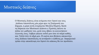 Μυστικός δείπνος
Ο Μυστικός δείπνος είναι ανάμεσα στον Ιησού και τους
Δώδεκα Αποστόλους μία μέρα πριν τη Σταύρωσή του.
Σήμερα, η μέρα αυτή ονομάζεται Μεγάλη Πέμπτη. Κατά
τη διάρκεια του Μυστικού Δείπνου ο Χριστός έπλυνε τα
πόδια τον μαθητών του, μετά τους έβαλε να κοινωνήσουν
λέγοντάς τους: Λάβετε φάγετε τοῦτό μου ἐστι τὸ σῶμά καθώς
και: Τοῦτό ἐστι τὸ αἷμά μου. Η εικόνα που βλέπετε απεικονίζει
τους Δώδεκα Αποστόλους να αντιδρούν ο καθένας με διαφορετικό
τρόπο στην αποκάλυψη του Ιησού ότι κάποιος θα τον προδώσει.
 