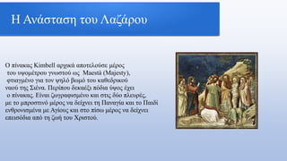 Η Ανάσταση του Λαζάρου
Ο πίνακας Kimbell αρχικά αποτελούσε μέρος
του υψομέτρου γνωστού ως Maestà (Majesty),
φτιαγμένο για τον ψηλό βωμό του καθεδρικού
ναού της Σιένα. Περίπου δεκαέξι πόδια ύψος έχει
ο πίνακας. Είναι ζωγραφισμένο και στις δύο πλευρές,
με το μπροστινό μέρος να δείχνει τη Παναγία και το Παιδί
ενθρονισμένα με Αγίους και στο πίσω μέρος να δείχνει
επεισόδια από τη ζωή του Χριστού.
 