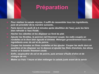  Pour réaliser la salade niçoise, il suffit de rassembler tous les ingrédients,
puis de procéder de la manière suivante..
 Faire durcir les œufs (6 à 8 minutes après ébullition de l'eau), puis les faire
bien refroidir à l'eau froide.
 Hacher les cébettes et les disposer au fond du plat.
 Ajouter les févettes, le poivron vert finement coupé, les radis coupés en
rondelles et le thon bien égouté et émietté. Mélanger grossièrement tous ces
ingrédients avec du sel et du poivre.
 Couper les tomates en fines rondelles et les ajouter. Couper les œufs durs en
quartiers et les disposer sur le dessus et ajouter les filets d'anchois, les olives
noires et le basilic finement ciselé.
 Enfin, saupoudrer de sel et de poivre, puis arroser d'huile d'olive et de
vinaigre de vin.
 Mettre au frais 1 heure et bien mélanger la salade juste avant de la servir.
13/6/2020Triantafillidis Dimitris-francais 4
 