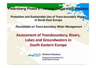 Petersberg Phase II / Athens Declaration Process

 Protection and Sustainable Use of Trans-boundary Waters
                  in South East Europe

    Roundtable on Trans-boundary Water Management


     Assessment of Transboundary, Rivers,
          Lakes and Groundwaters in
            South-
            South-Eastern Europe

                        Dimitris Faloutsos
                        Programme Coordinator for
                        South Eastern Europe
 