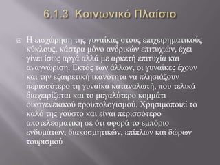  Η εηζρώξεζε ηεο γπλαίθαο ζηνπο επηρεηξεκαηηθνύο
θύθινπο, θάζηξα κόλν αλδξηθώλ επηηπρηώλ, έρεη
γίλεη ίζσο αξγά αιιά κε αξθεηή επηηπρία θαη
αλαγλώξηζε. Εθηόο ησλ άιισλ, νη γπλαίθεο έρνπλ
θαη ηελ εμαηξεηηθή ηθαλόηεηα λα πιεζηάδνπλ
πεξηζζόηεξν ηε γπλαίθα θαηαλαισηή, πνπ ηειηθά
δηαρεηξίδεηαη θαη ην κεγαιύηεξν θνκκάηη
νηθνγελεηαθνύ πξνϋπνινγηζκνύ. Χξεζηκνπνηεί ην
θαιό ηεο γνύζην θαη είλαη πεξηζζόηεξν
απνηειεζκαηηθή ζε όηη αθνξά ην εκπόξην
ελδπκάησλ, δηαθνζκεηηθώλ, επίπισλ θαη δώξσλ
ηνπξηζκνύ
 