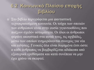  Σην βηβιίν πεξηγξάθεηαη κηα θαληαζηηθή
ηερλνθξαηνύκελε θνηλσλία. Οη ηνίρνη ησλ ζπηηηώλ
ησλ αλζξώπσλ είλαη ζηελ νπζία γηγαληννζόλεο πνπ
παίδνπλ ζρεδόλ αζηακάηεηα. Οη ίδηνη νη άλζξσπνη
θνξάλε αθνπζηηθά ζηα απηηά ηνπο, ηηο αρηβάδεο,
κέζσ ησλ νπνίσλ ελεκεξώλνληαη ζπλερώο γηα λέα
θαη εηδήζεηο. Γεληθώο όια είλαη δνκεκέλα έηζη ώζηε
ν θάζε άλζξσπνο λα βνκβαξδίδεηαη αδηάθνπα από
εμσηεξηθά εξεζίζκαηα θαη θαηά ζπλέπεηα λα κελ
έρεη ρξόλν λα ζθεθηεί.
 