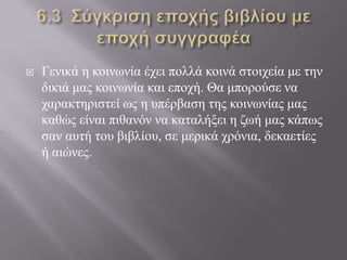  Γεληθά ε θνηλσλία έρεη πνιιά θνηλά ζηνηρεία κε ηελ
δηθηά καο θνηλσλία θαη επνρή. Θα κπνξνύζε λα
ραξαθηεξηζηεί σο ε ππέξβαζε ηεο θνηλσλίαο καο
θαζώο είλαη πηζαλόλ λα θαηαιήμεη ε δσή καο θάπσο
ζαλ απηή ηνπ βηβιίνπ, ζε κεξηθά ρξόληα, δεθαεηίεο
ή αηώλεο.
 