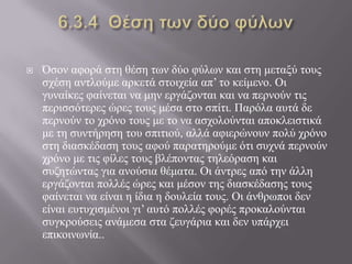  Όζνλ αθνξά ζηε ζέζε ησλ δύν θύισλ θαη ζηε κεηαμύ ηνπο
ζρέζε αληινύκε αξθεηά ζηνηρεία απ’ ην θείκελν. Οη
γπλαίθεο θαίλεηαη λα κελ εξγάδνληαη θαη λα πεξλνύλ ηηο
πεξηζζόηεξεο ώξεο ηνπο κέζα ζην ζπίηη. Παξόια απηά δε
πεξλνύλ ην ρξόλν ηνπο κε ην λα αζρνινύληαη απνθιεηζηηθά
κε ηε ζπληήξεζε ηνπ ζπηηηνύ, αιιά αθηεξώλνπλ πνιύ ρξόλν
ζηε δηαζθέδαζε ηνπο αθνύ παξαηεξνύκε όηη ζπρλά πεξλνύλ
ρξόλν κε ηηο θίιεο ηνπο βιέπνληαο ηειεόξαζε θαη
ζπδεηώληαο γηα αλνύζηα ζέκαηα. Οη άληξεο από ηελ άιιε
εξγάδνληαη πνιιέο ώξεο θαη κέζνλ ηεο δηαζθέδαζεο ηνπο
θαίλεηαη λα είλαη ε ίδηα ε δνπιεία ηνπο. Οη άλζξσπνη δελ
είλαη επηπρηζκέλνη γη’ απηό πνιιέο θνξέο πξνθαινύληαη
ζπγθξνύζεηο αλάκεζα ζηα δεπγάξηα θαη δελ ππάξρεη
επηθνηλσλία..
 