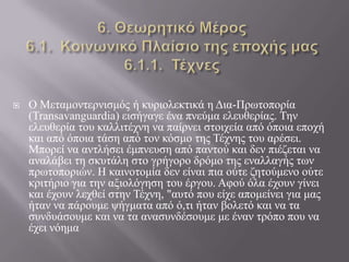  Ο Μεηακνληεξληζκόο ή θπξηνιεθηηθά ε Δηα-Πξσηνπνξία
(Transavanguardia) εηζήγαγε έλα πλεύκα ειεπζεξίαο. Τελ
ειεπζεξία ηνπ θαιιηηέρλε λα παίξλεη ζηνηρεία από όπνηα επνρή
θαη από όπνηα ηάζε από ηνλ θόζκν ηεο Τέρλεο ηνπ αξέζεη.
Μπνξεί λα αληιήζεη έκπλεπζε από παληνύ θαη δελ πηέδεηαη λα
αλαιάβεη ηε ζθπηάιε ζην γξήγνξν δξόκν ηεο ελαιιαγήο ησλ
πξσηνπνξηώλ. Η θαηλνηνκία δελ είλαη πηα νύηε δεηνύκελν νύηε
θξηηήξην γηα ηελ αμηνιόγεζε ηνπ έξγνπ. Αθνύ όια έρνπλ γίλεη
θαη έρνπλ ιερζεί ζηελ Τέρλε, "απηό πνπ είρε απνκείλεη γηα καο
ήηαλ λα πάξνπκε ςήγκαηα από ό,ηη ήηαλ βνιεηό θαη λα ηα
ζπλδπάζνπκε θαη λα ηα αλαζπλδέζνπκε κε έλαλ ηξόπν πνπ λα
έρεη λόεκα
 