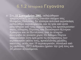  Σηηο 11 ΢επηεμβρίοσ 2001, εθδειώζεθαλ
ηξνκνθξαηηθέο επηζέζεηο ελαληίνλ ζηόρσλ ζηηο
Ηλσκέλεο Πνιηηείεο. Σε ηέζζεξα πνιηηηθά αεξνζθάθε
εθδειώζεθε αεξνπεηξαηεία, θαη ηα ηξία από απηά
νδεγήζεθαλ από ηνπο αεξνπεηξαηέο θαη πξνζέθξνπζαλ
ζηνπο Δίδπκνπο Πύξγνπο ηνπ Παγθόζκηνπ Κέληξνπ
Εκπνξίνπ θαη ην Πεληάγσλν, ελώ ην ηέηαξην
ζπλεηξίβεη ζε αλνηθηό ρώξν. Οη Δίδπκνη Πύξγνη
θαηέξξεπζαλ ιίγε ώξα κεηά ηηο ζπγθξνύζεηο ησλ
αεξνζθαθώλ επάλσ ηνπο, πξνθαιώληαο ρηιηάδεο
απώιεηεο: εθηόο ησλ 19 αεξνπεηξαηώλ, ζπλνιηθά από
ηηο επηζέζεηο, 2973 άλζξσπνη έραζαλ ηελ δσή ηνπο θαη
24 κέλνπλ αγλννύκελνη.
 