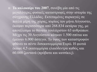  Σο καλοκαίρι ηοσ 2007, ζπλέβε κία από ηηο
κεγαιύηεξεο θπζηθέο θαηαζηξνθέο ζηελ ηζηνξία ηεο
ζύγρξνλεο Ειιάδαο. Εθηεηακέλεο ππξθαγηέο ζε
πνιιά κέξε ηεο ρώξαο, θπξίσο ηνλ κήλα Αύγνπζην,
έθαςαλ πεξηζζόηεξα από 268.834 εθηάξηα γεο, κε
απνηέιεζκα ην ζάλαην ηνπιάρηζηνλ 63 αλζξώπσλ.
Μέρξη ηηο 30 Απγνύζηνπ θάεθαλ 1.500 ζπίηηα θαη
έκεηλαλ 6.000 άζηεγνη. Τν ύςνο ησλ θαηαζηξνθώλ
θζάλεη ηα πέληε δηζεθαηνκκύξηα Επξώ. Η θσηηά
έθαςε 4,5 εθαηνκκύξηα ειαηόδεληξα θαζώο θαη
60.000 δσληαλά (πξόβαηα θαη θαηζίθεο).
 