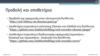 Προβολή και αποθετήρια
• Προβολή της εφαρμογής στην ηλεκτρονική διεύθυνση
‘‘http://snf-766614.vm.okeanos.grnet.gr’’
• Αποθετήριο (repository) επέκτασης Chrome στο GitHub στη διεύθυνση
‘‘https://github.com/AuthEceSoftEng/web-recorder-chrome-plugin’’
• Αποθετήριο (repository) διαδικτυακής εφαρμογής (προσκήνιο -
frontend και παρασκήνιο - backend) στη διεύθυνση
‘‘https://github.com/AuthEceSoftEng/web-recorder-server’’
Οκτώβριος 2017 ΔΗΜΙΟΥΡΓΙΑ ΕΝΟΣ WEB RECORDER ΓΙΑ ΤΗΝ ΑΥΤΟΜΑΤΟΠΟΙΗΣΗ ΤΩΝ TEST ΣΕ ΔΙΑΔΙΚΤΥΑΚΕΣ ΕΦΑΡΜΟΓΕΣ
18
Web Recorder
 