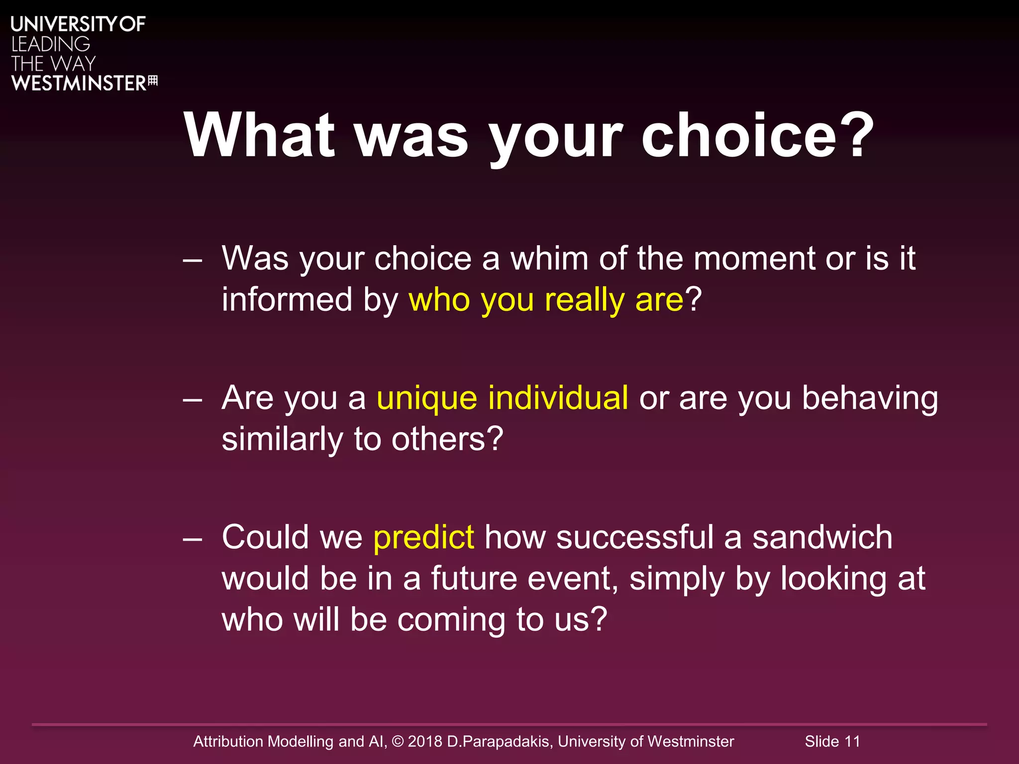 Attribution Modelling and AI, © 2018 D.Parapadakis, University of Westminster Slide 11
What was your choice?
– Was your choice a whim of the moment or is it
informed by who you really are?
– Are you a unique individual or are you behaving
similarly to others?
– Could we predict how successful a sandwich
would be in a future event, simply by looking at
who will be coming to us?
 