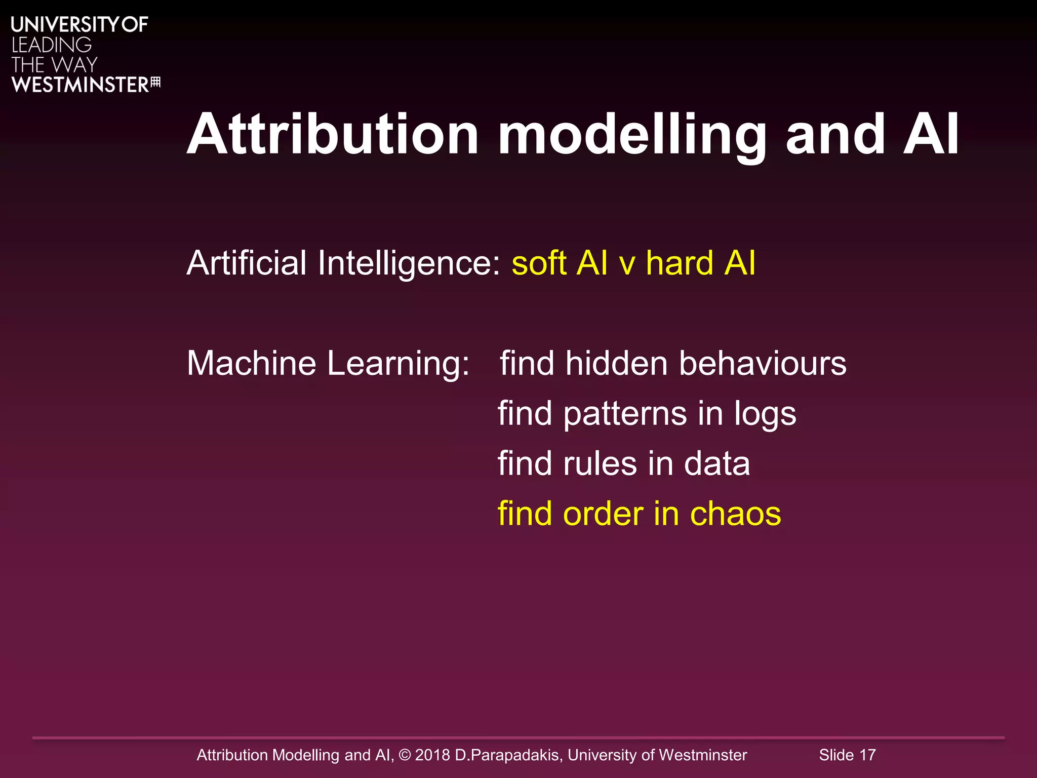 Attribution Modelling and AI, © 2018 D.Parapadakis, University of Westminster Slide 17
Attribution modelling and AI
Artificial Intelligence: soft AI v hard AI
Machine Learning: find hidden behaviours
find patterns in logs
find rules in data
find order in chaos
 